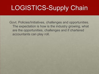 LOGISTICS-Supply Chain
Govt. Policies/Initiatives, challenges and opportunities.
The expectation is how is the industry growing, what
are the opportunities, challenges and if chartered
accountants can play roll.
 