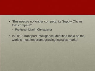 • “Businesses no longer compete, its Supply Chains
that compete!”
• Professor Martin Christopher
• In 2010 Transport Intelligence identified India as the
world‟s most important growing logistics market
 