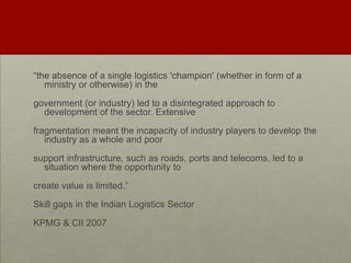 “the absence of a single logistics 'champion' (whether in form of a
ministry or otherwise) in the
government (or industry) led to a disintegrated approach to
development of the sector. Extensive
fragmentation meant the incapacity of industry players to develop the
industry as a whole and poor
support infrastructure, such as roads, ports and telecoms, led to a
situation where the opportunity to
create value is limited.”
Skill gaps in the Indian Logistics Sector
KPMG & CII 2007
 