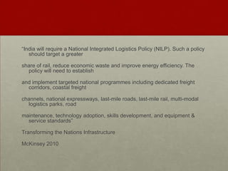“India will require a National Integrated Logistics Policy (NILP). Such a policy
should target a greater
share of rail, reduce economic waste and improve energy efficiency. The
policy will need to establish
and implement targeted national programmes including dedicated freight
corridors, coastal freight
channels, national expressways, last-mile roads, last-mile rail, multi-modal
logistics parks, road
maintenance, technology adoption, skills development, and equipment &
service standards”
Transforming the Nations Infrastructure
McKinsey 2010
 
