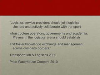 “Logistics service providers should join logistics
clusters and actively collaborate with transport
infrastructure operators, governments and academia.
Players in the logistics arena should establish
and foster knowledge exchange and management
across company borders.”
Transportation & Logistics 2030
Price Waterhouse Coopers 2010
 