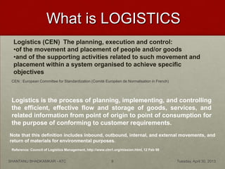 What is LOGISTICS
Tuesday, April 30, 2013SHANTANU BHADKAMKAR - ATC 8
Logistics is the process of planning, implementing, and controlling
the efficient, effective flow and storage of goods, services, and
related information from point of origin to point of consumption for
the purpose of conforming to customer requirements.
Reference: Council of Logistics Management, http://www.clm1.org/mission.html, 12 Feb 98
Note that this definition includes inbound, outbound, internal, and external movements, and
return of materials for environmental purposes.
Logistics (CEN) The planning, execution and control:
•of the movement and placement of people and/or goods
•and of the supporting activities related to such movement and
placement within a system organised to achieve specific
objectives
CEN : European Committee for Standardization (Comité Européen de Normalisation in French)
 