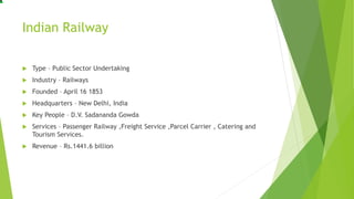 Indian Railway
 Type – Public Sector Undertaking
 Industry – Railways
 Founded – April 16 1853
 Headquarters – New Delhi, India
 Key People – D.V. Sadananda Gowda
 Services – Passenger Railway ,Freight Service ,Parcel Carrier , Catering and
Tourism Services.
 Revenue – Rs.1441.6 billion
 