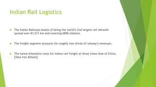 Indian Rail Logistics
 The Indian Railways boasts of being the world’s 2nd largest rail network
spread over 81,511 km and covering 6896 stations.
 The freight segment accounts for roughly two thirds of railway’s revenues.
 The tonne/kilometre costs for Indian rail freight at three times that of China.
[Tata Iron &Steel].
 