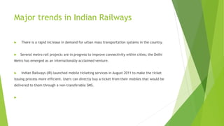 Major trends in Indian Railways
 There is a rapid increase in demand for urban mass transportation systems in the country.
 Several metro rail projects are in progress to improve connectivity within cities; the Delhi
Metro has emerged as an internationally acclaimed venture.
 Indian Railways (IR) launched mobile ticketing services in August 2011 to make the ticket
issuing process more efficient. Users can directly buy a ticket from their mobiles that would be
delivered to them through a non-transferable SMS.

 