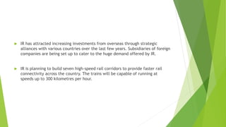  IR has attracted increasing investments from overseas through strategic
alliances with various countries over the last few years. Subsidiaries of foreign
companies are being set up to cater to the huge demand offered by IR.
 IR is planning to build seven high-speed rail corridors to provide faster rail
connectivity across the country. The trains will be capable of running at
speeds up to 300 kilometres per hour.
 