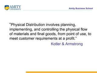 “ Physical Distribution involves planning, implementing, and controlling the physical flow of materials and final goods, from point of use, to meet customer requirements at a profit.” Kotler & Armstrong
