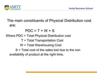 The main constituents of Physical Distribution cost are: PDC = T + W + S Where PDC = Total Physical Distribution cost T = Total Transportation Cost W = Total Warehousing Cost S = Total cost of the sales lost due to the non availability of product at the right time .
