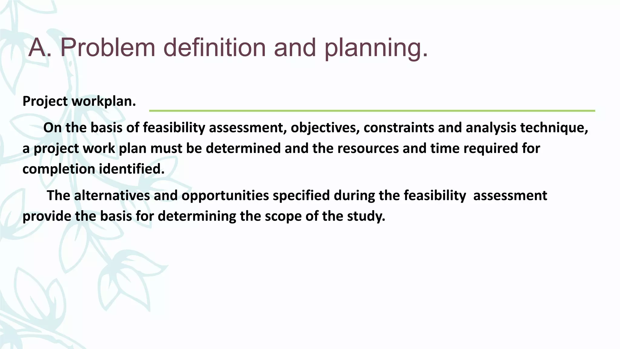 A. Problem definition and planning.
Project workplan.
On the basis of feasibility assessment, objectives, constraints and analysis technique,
a project work plan must be determined and the resources and time required for
completion identified.
The alternatives and opportunities specified during the feasibility assessment
provide the basis for determining the scope of the study.
 