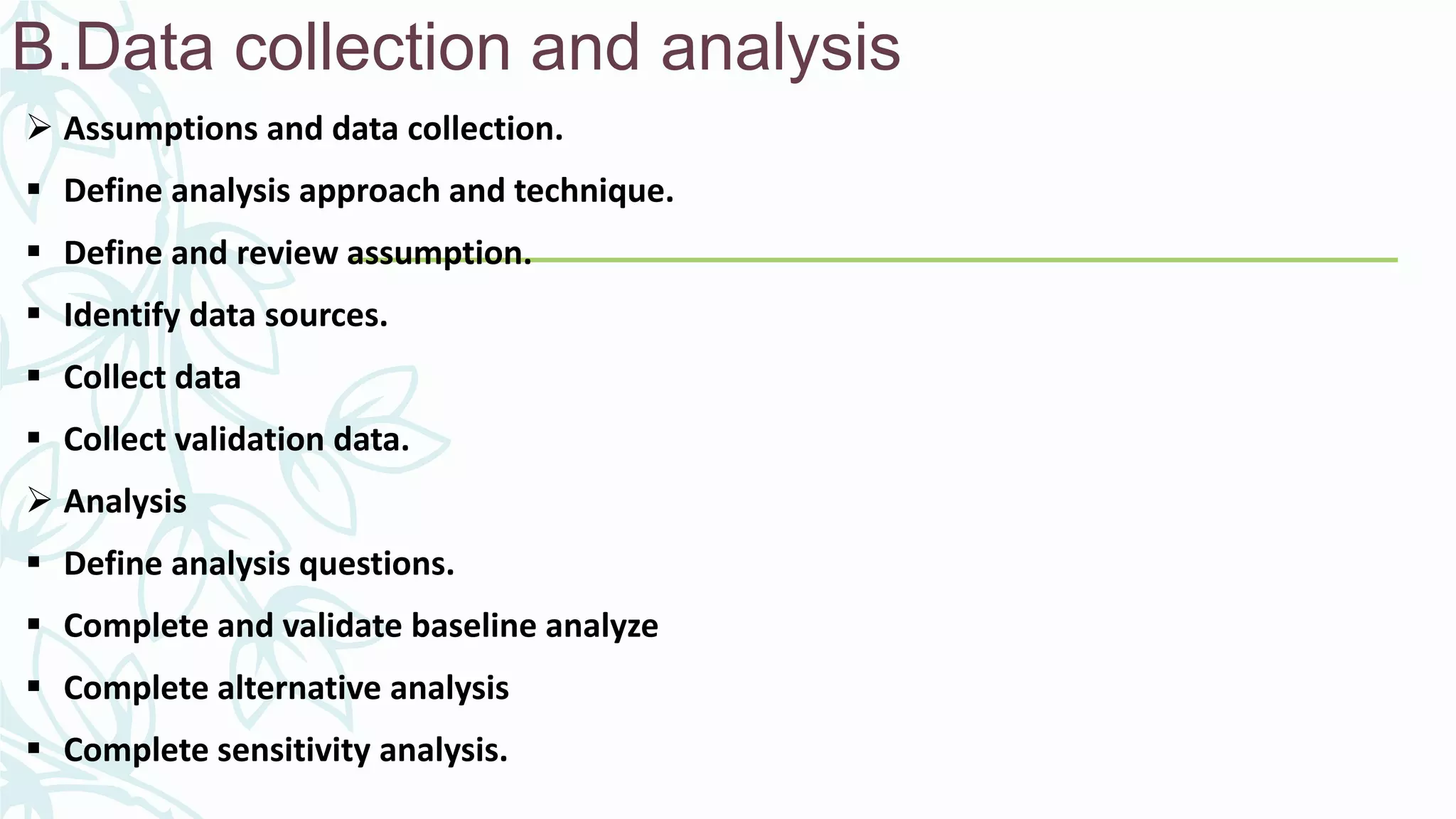 B.Data collection and analysis
 Assumptions and data collection.
 Define analysis approach and technique.
 Define and review assumption.
 Identify data sources.
 Collect data
 Collect validation data.
 Analysis
 Define analysis questions.
 Complete and validate baseline analyze
 Complete alternative analysis
 Complete sensitivity analysis.
 