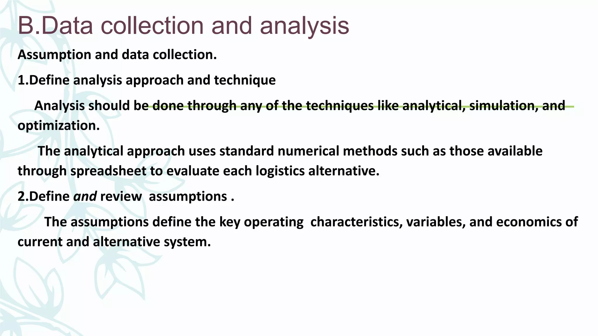 B.Data collection and analysis
Assumption and data collection.
1.Define analysis approach and technique
Analysis should be done through any of the techniques like analytical, simulation, and
optimization.
The analytical approach uses standard numerical methods such as those available
through spreadsheet to evaluate each logistics alternative.
2.Define and review assumptions .
The assumptions define the key operating characteristics, variables, and economics of
current and alternative system.
 