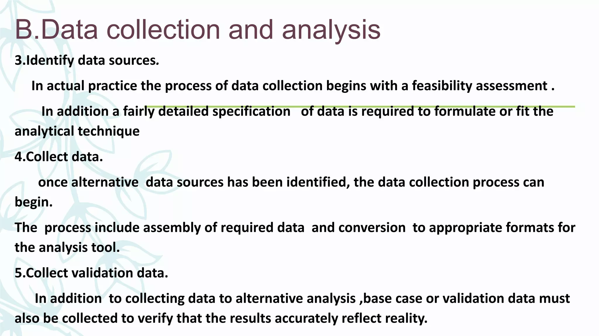 B.Data collection and analysis
3.Identify data sources.
In actual practice the process of data collection begins with a feasibility assessment .
In addition a fairly detailed specification of data is required to formulate or fit the
analytical technique
4.Collect data.
once alternative data sources has been identified, the data collection process can
begin.
The process include assembly of required data and conversion to appropriate formats for
the analysis tool.
5.Collect validation data.
In addition to collecting data to alternative analysis ,base case or validation data must
also be collected to verify that the results accurately reflect reality.
 