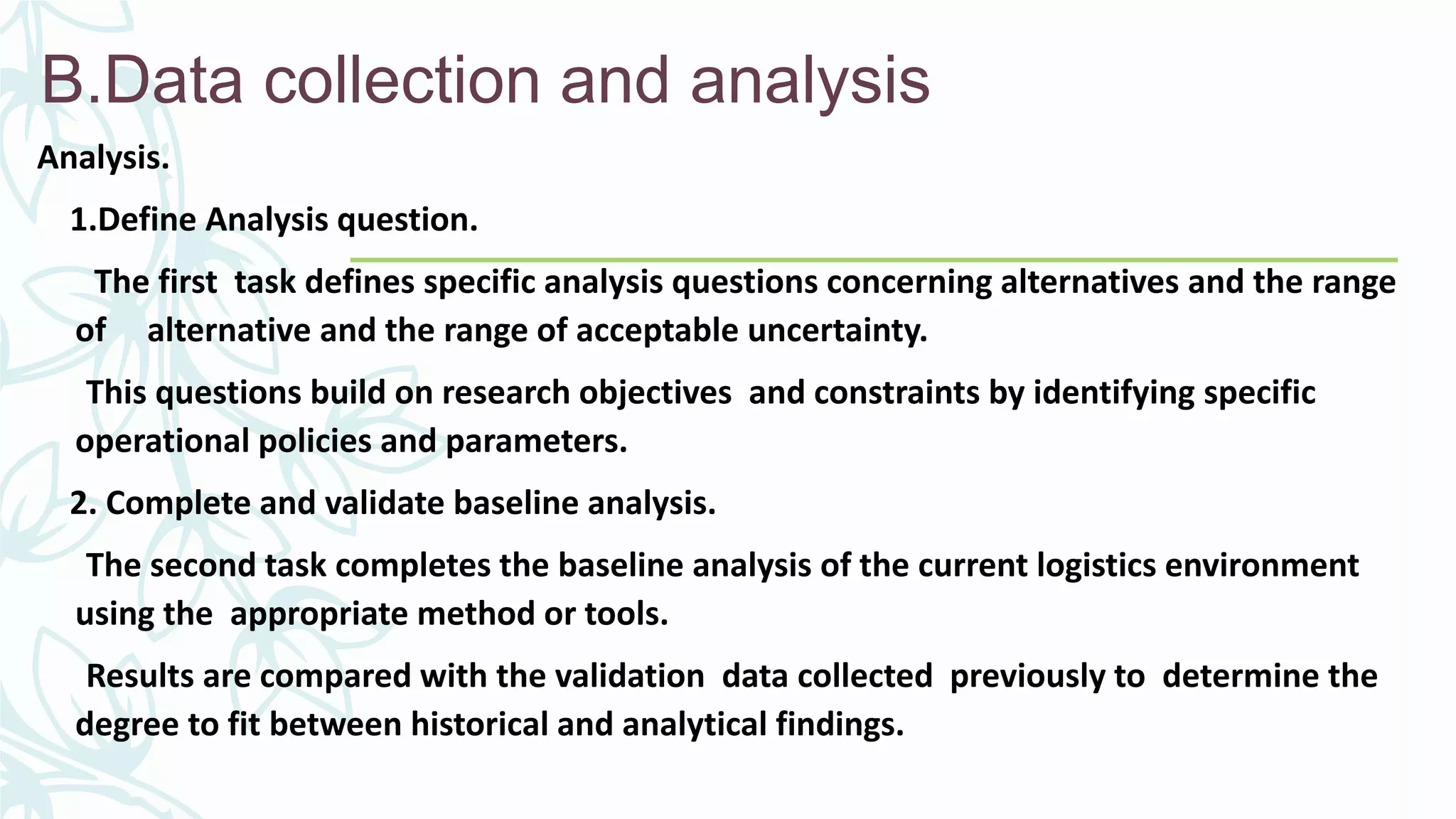 B.Data collection and analysis
Analysis.
1.Define Analysis question.
The first task defines specific analysis questions concerning alternatives and the range
of alternative and the range of acceptable uncertainty.
This questions build on research objectives and constraints by identifying specific
operational policies and parameters.
2. Complete and validate baseline analysis.
The second task completes the baseline analysis of the current logistics environment
using the appropriate method or tools.
Results are compared with the validation data collected previously to determine the
degree to fit between historical and analytical findings.
 