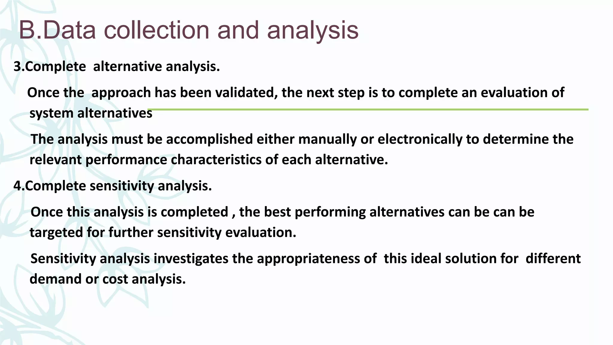 B.Data collection and analysis
3.Complete alternative analysis.
Once the approach has been validated, the next step is to complete an evaluation of
system alternatives
The analysis must be accomplished either manually or electronically to determine the
relevant performance characteristics of each alternative.
4.Complete sensitivity analysis.
Once this analysis is completed , the best performing alternatives can be can be
targeted for further sensitivity evaluation.
Sensitivity analysis investigates the appropriateness of this ideal solution for different
demand or cost analysis.
 