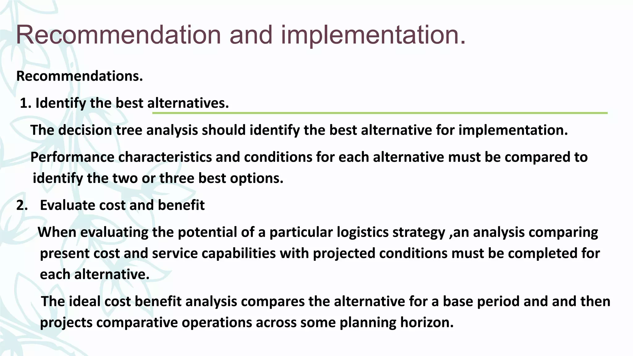 Recommendation and implementation.
Recommendations.
1. Identify the best alternatives.
The decision tree analysis should identify the best alternative for implementation.
Performance characteristics and conditions for each alternative must be compared to
identify the two or three best options.
2. Evaluate cost and benefit
When evaluating the potential of a particular logistics strategy ,an analysis comparing
present cost and service capabilities with projected conditions must be completed for
each alternative.
The ideal cost benefit analysis compares the alternative for a base period and and then
projects comparative operations across some planning horizon.
 