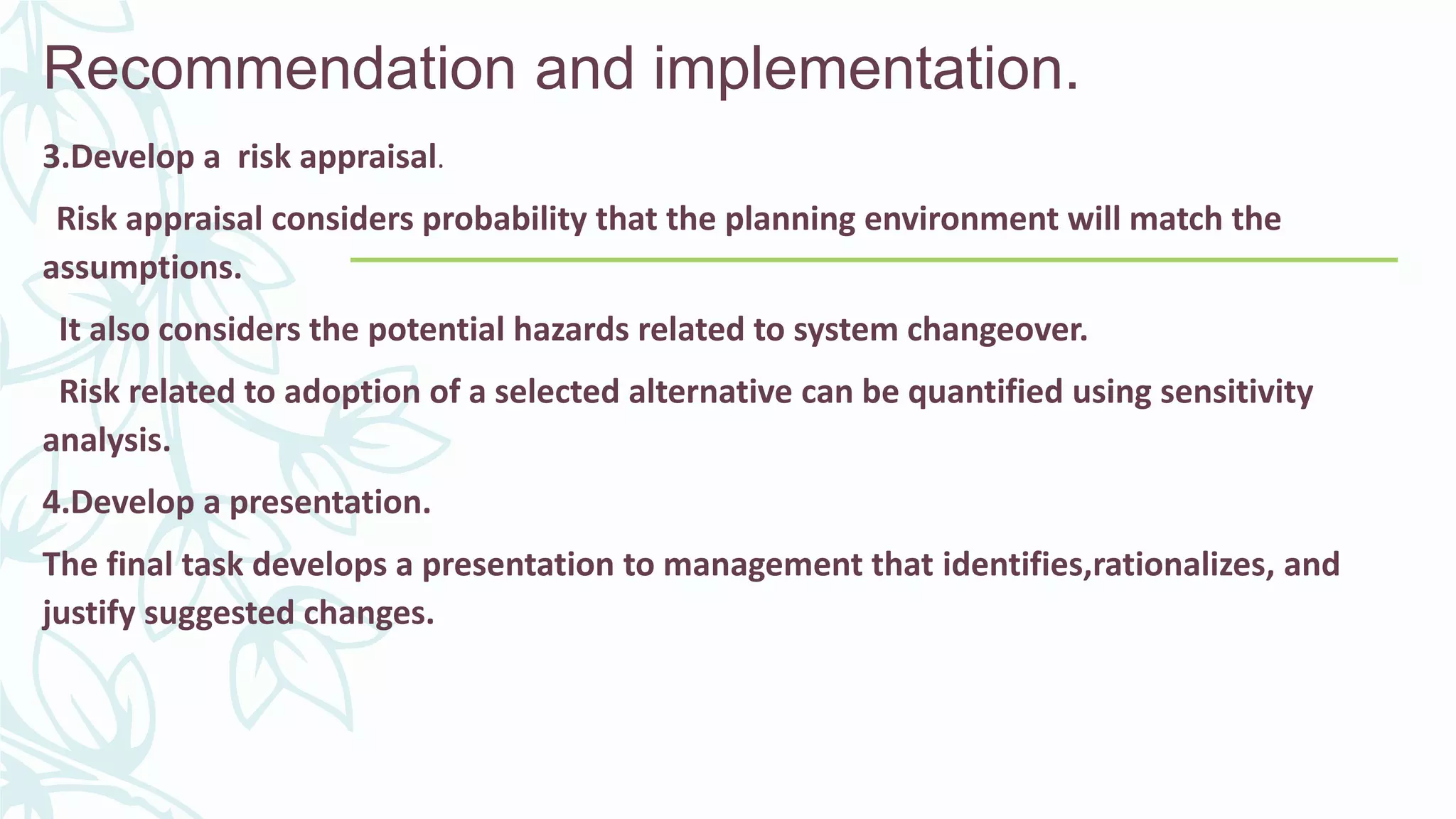 Recommendation and implementation.
3.Develop a risk appraisal.
Risk appraisal considers probability that the planning environment will match the
assumptions.
It also considers the potential hazards related to system changeover.
Risk related to adoption of a selected alternative can be quantified using sensitivity
analysis.
4.Develop a presentation.
The final task develops a presentation to management that identifies,rationalizes, and
justify suggested changes.
 