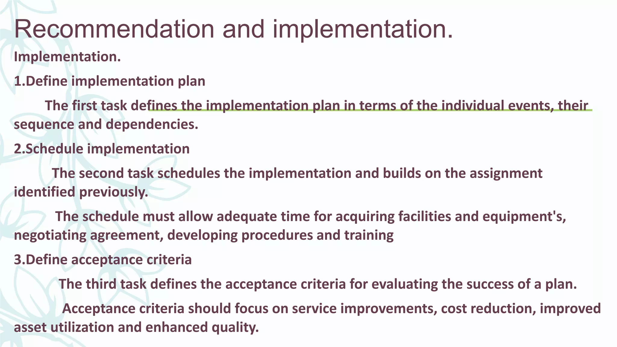 Recommendation and implementation.
Implementation.
1.Define implementation plan
The first task defines the implementation plan in terms of the individual events, their
sequence and dependencies.
2.Schedule implementation
The second task schedules the implementation and builds on the assignment
identified previously.
The schedule must allow adequate time for acquiring facilities and equipment's,
negotiating agreement, developing procedures and training
3.Define acceptance criteria
The third task defines the acceptance criteria for evaluating the success of a plan.
Acceptance criteria should focus on service improvements, cost reduction, improved
asset utilization and enhanced quality.
 