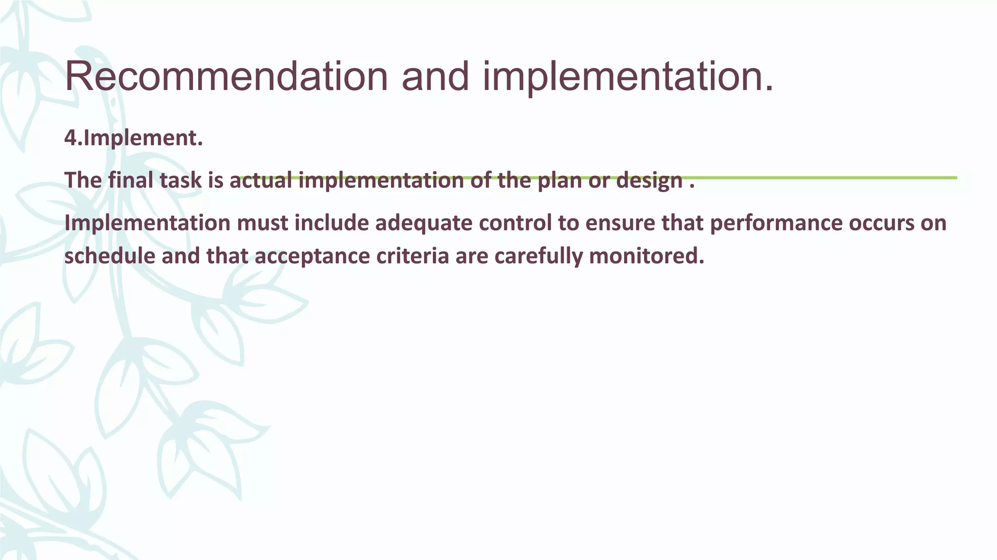 Recommendation and implementation.
4.Implement.
The final task is actual implementation of the plan or design .
Implementation must include adequate control to ensure that performance occurs on
schedule and that acceptance criteria are carefully monitored.
 
