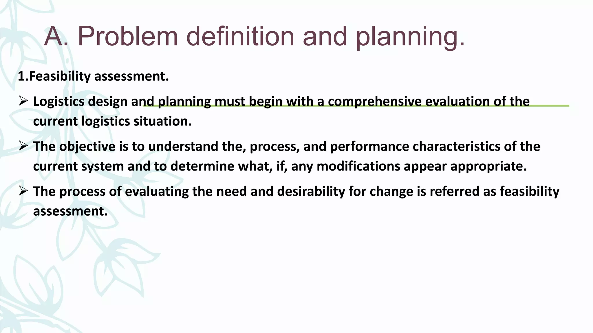 A. Problem definition and planning.
1.Feasibility assessment.
 Logistics design and planning must begin with a comprehensive evaluation of the
current logistics situation.
 The objective is to understand the, process, and performance characteristics of the
current system and to determine what, if, any modifications appear appropriate.
 The process of evaluating the need and desirability for change is referred as feasibility
assessment.
 