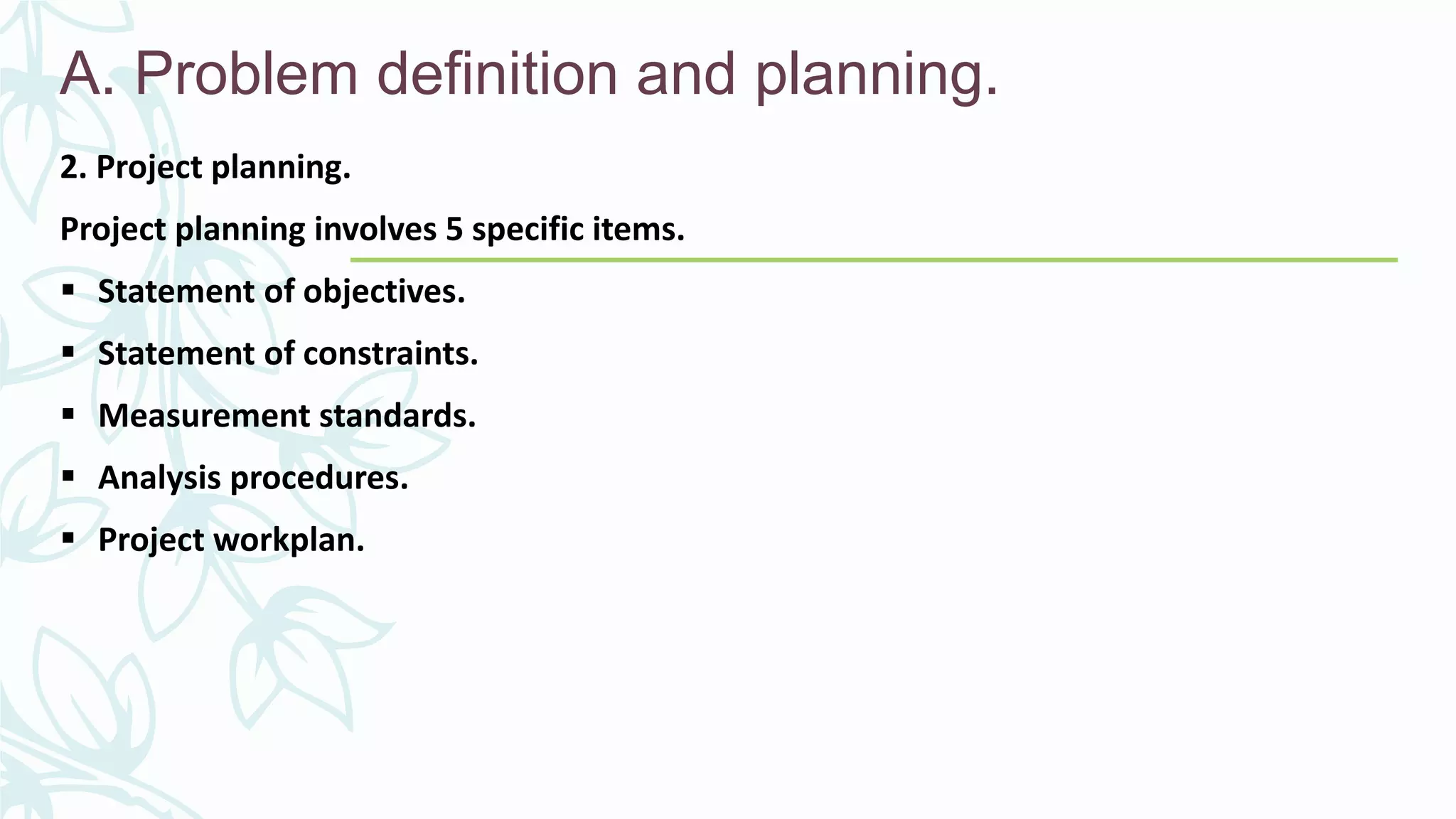 A. Problem definition and planning.
2. Project planning.
Project planning involves 5 specific items.
 Statement of objectives.
 Statement of constraints.
 Measurement standards.
 Analysis procedures.
 Project workplan.
 