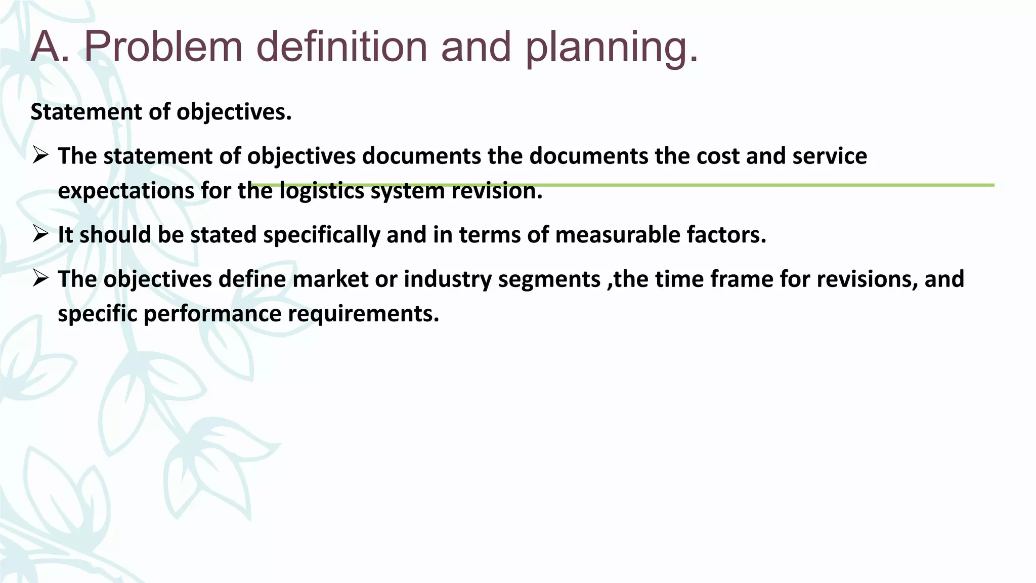 A. Problem definition and planning.
Statement of objectives.
 The statement of objectives documents the documents the cost and service
expectations for the logistics system revision.
 It should be stated specifically and in terms of measurable factors.
 The objectives define market or industry segments ,the time frame for revisions, and
specific performance requirements.
 