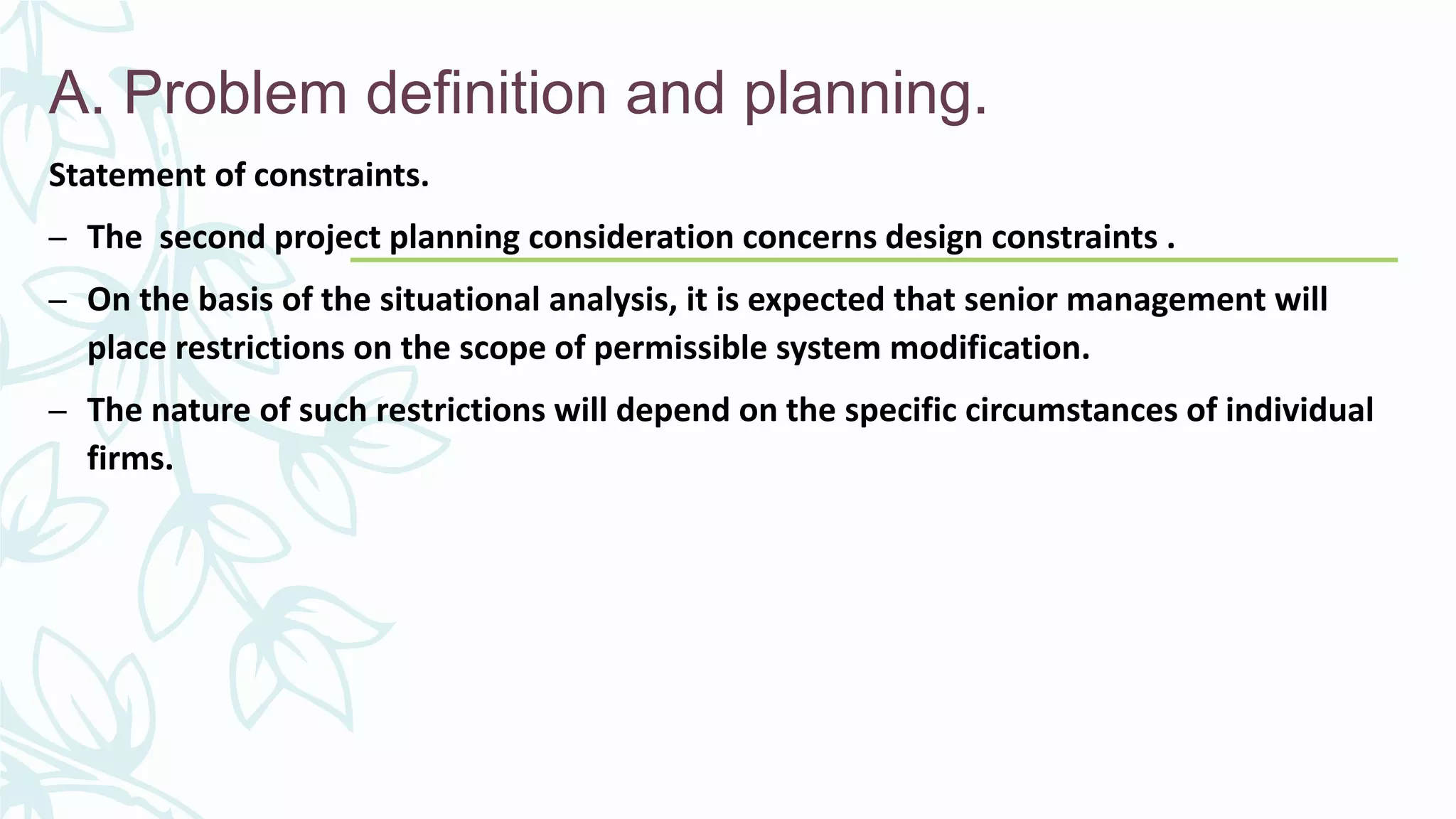 A. Problem definition and planning.
Statement of constraints.
– The second project planning consideration concerns design constraints .
– On the basis of the situational analysis, it is expected that senior management will
place restrictions on the scope of permissible system modification.
– The nature of such restrictions will depend on the specific circumstances of individual
firms.
 