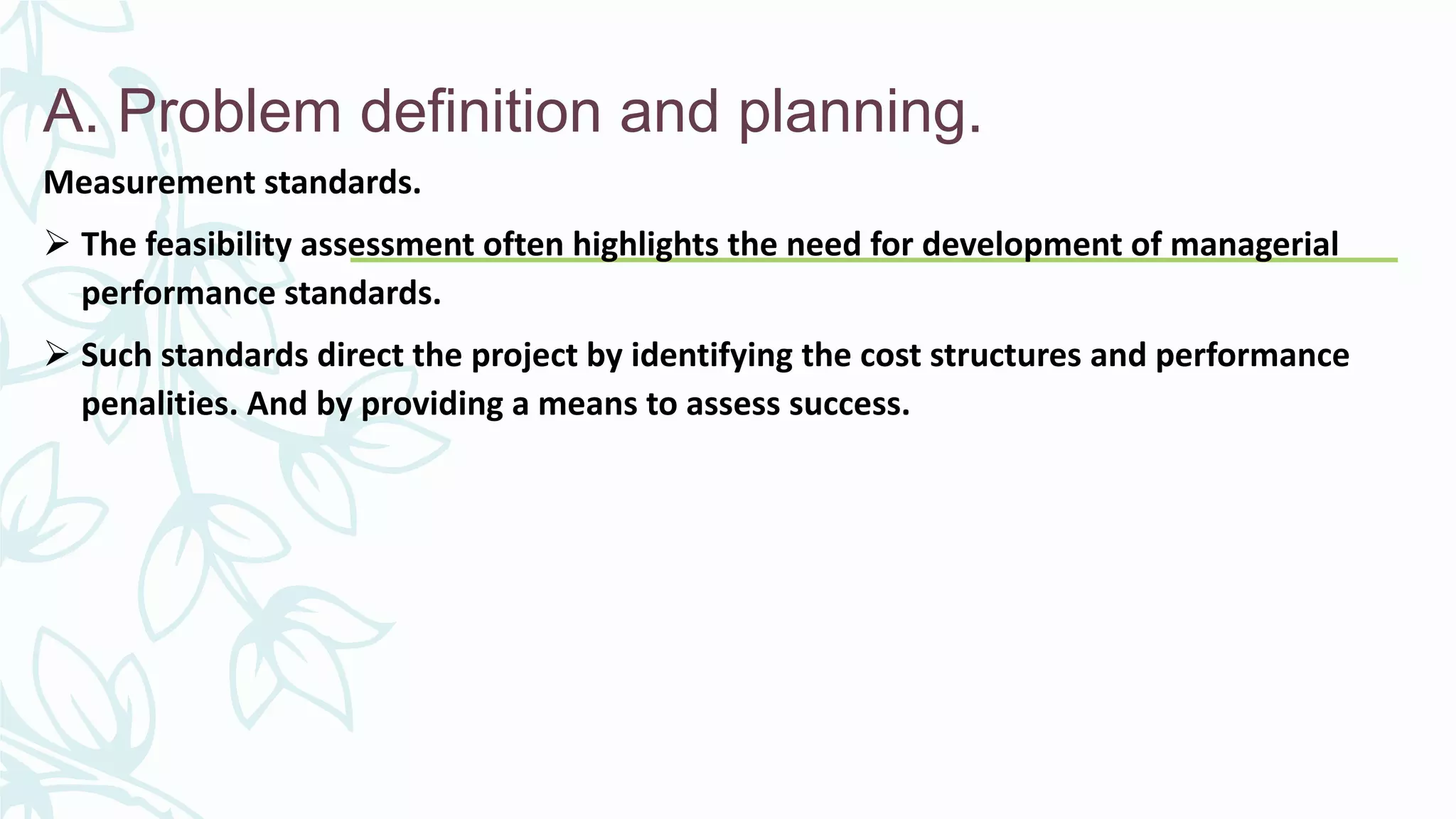 A. Problem definition and planning.
Measurement standards.
 The feasibility assessment often highlights the need for development of managerial
performance standards.
 Such standards direct the project by identifying the cost structures and performance
penalities. And by providing a means to assess success.
 