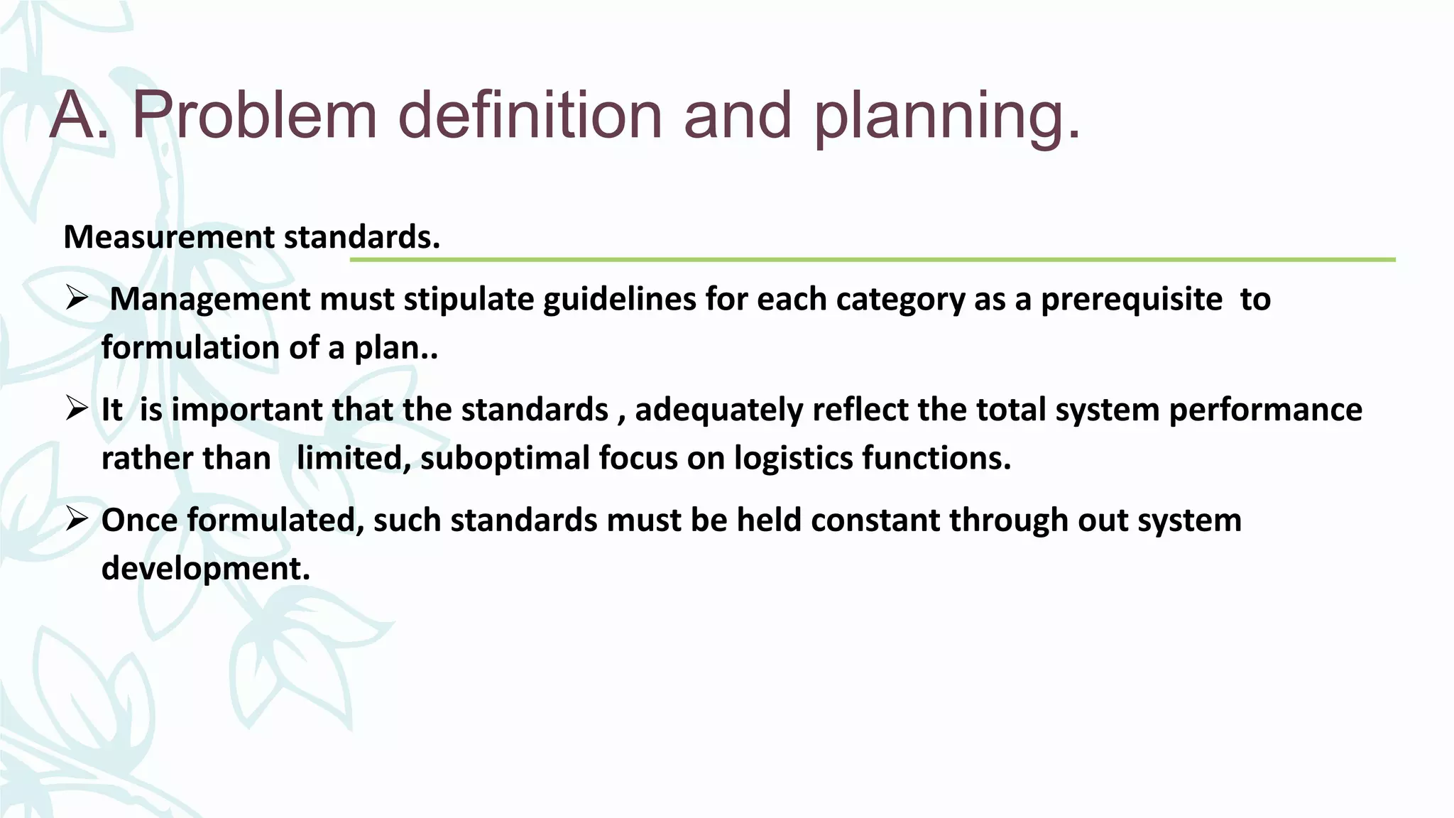 A. Problem definition and planning.
Measurement standards.
 Management must stipulate guidelines for each category as a prerequisite to
formulation of a plan..
 It is important that the standards , adequately reflect the total system performance
rather than limited, suboptimal focus on logistics functions.
 Once formulated, such standards must be held constant through out system
development.
 
