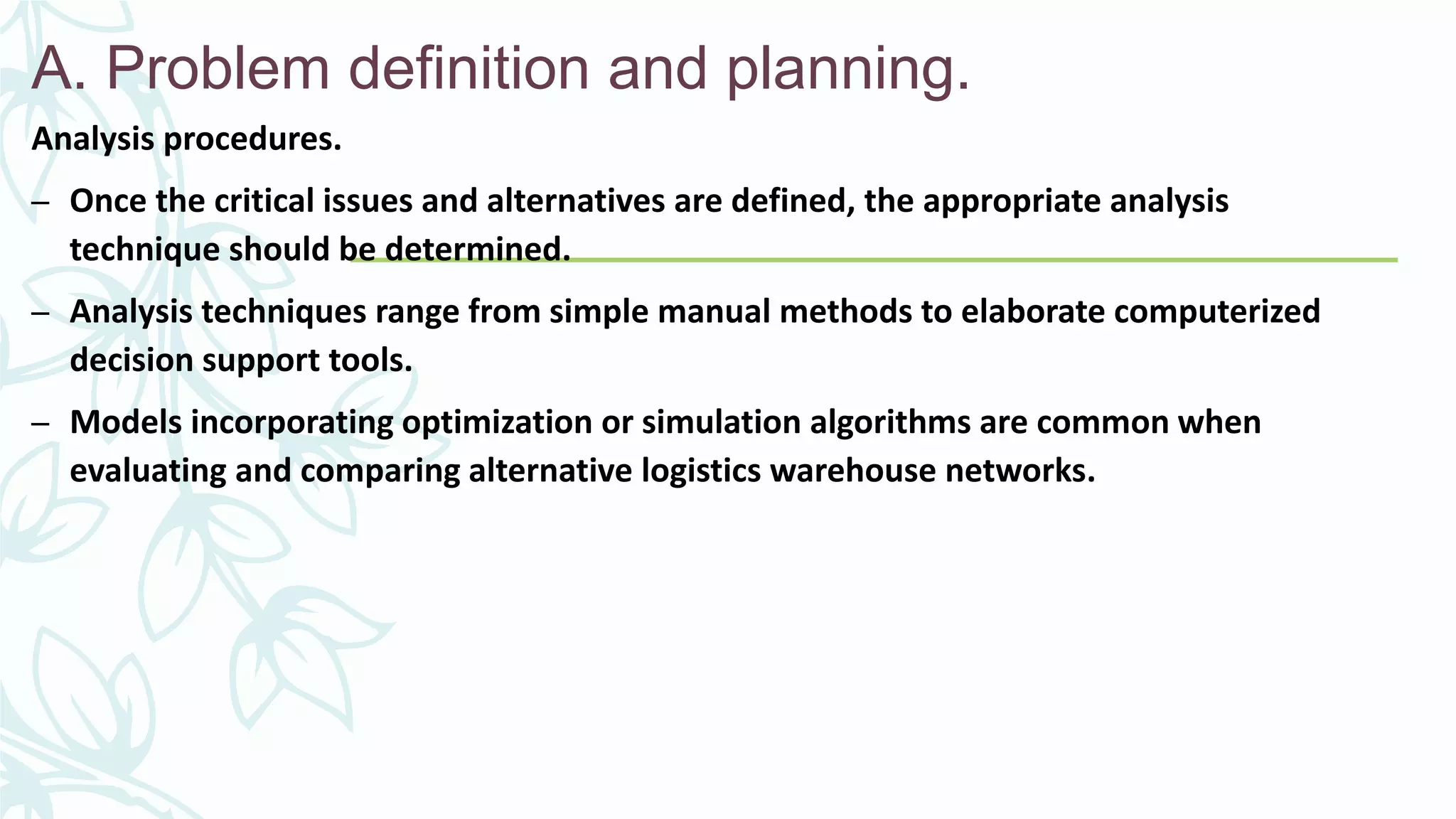 A. Problem definition and planning.
Analysis procedures.
– Once the critical issues and alternatives are defined, the appropriate analysis
technique should be determined.
– Analysis techniques range from simple manual methods to elaborate computerized
decision support tools.
– Models incorporating optimization or simulation algorithms are common when
evaluating and comparing alternative logistics warehouse networks.
 