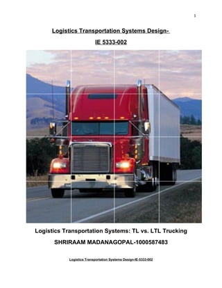 1


     Logistics Transportation Systems Design-
                          IE 5333-002




Logistics Transportation Systems: TL vs. LTL Trucking
      SHRIRAAM MADANAGOPAL-1000587483

           Logistics Transportation Systems Design-IE-5333-002
 