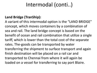 Intermodal (conti..)
Land Bridge (TranShip):
A variant of this intermodal option is the “LAND BRIDGE”
concept, which moves containers by a combination of
sea and rail. The land bridge concept is based on the
benefit of ocean and rail combination that utilize a single
tariff, which is lower than the total cost of the separate
rates. The-goods can be transported by water
transferring the shipment to surface transport and again
finish destination will be placed on a rail car and
transported to Chennai from where it will again be
loaded on a vessel for transferring to say port Blaire.
 