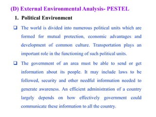 (D) External Environmental Analysis- PESTEL
 The world is divided into numerous political units which are
formed for mutual protection, economic advantages and
development of common culture. Transportation plays an
important role in the functioning of such political units.
 The government of an area must be able to send or get
information about its people. It may include laws to be
followed, security and other needful information needed to
generate awareness. An efficient administration of a country
largely depends on how effectively government could
communicate these information to all the country.
1. Political Environment
 