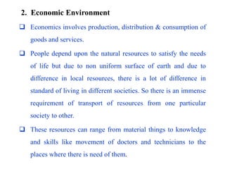 2. Economic Environment
 Economics involves production, distribution & consumption of
goods and services.
 People depend upon the natural resources to satisfy the needs
of life but due to non uniform surface of earth and due to
difference in local resources, there is a lot of difference in
standard of living in different societies. So there is an immense
requirement of transport of resources from one particular
society to other.
 These resources can range from material things to knowledge
and skills like movement of doctors and technicians to the
places where there is need of them.
 