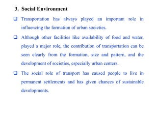 3. Social Environment
 Transportation has always played an important role in
influencing the formation of urban societies.
 Although other facilities like availability of food and water,
played a major role, the contribution of transportation can be
seen clearly from the formation, size and pattern, and the
development of societies, especially urban centers.
 The social role of transport has caused people to live in
permanent settlements and has given chances of sustainable
developments.
 