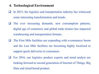 4. Technological Environment
 In 2015, the logistics and transportation industry has witnessed
some interesting transformation and trends.
 The ever increasing demands, new consumption patterns,
digital age of commerce and global trade treaties has impacted
warehousing and transportation formats.
 The First Mile facilities are expending with e-commerce boom
and the Last Mile facilities are becoming highly localized to
support quick deliveries to consumers.
 For 2016, our logistics product experts and trend analyst are
looking forward to second generation of Internet of Things, Big
Data and cloud based product.
 