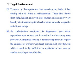  Transport or Transportation Law describes the body of law
dealing with all forms of transportation. These laws derive
from state, federal, and even local sources, and can apply very
broadly at a transport system level or more narrowly to specific
activities or things.
 As globalization continues its juggernaut, government
regulations both national and international are becoming more
prevalent. Companies seeking to remain compliant will require
the guidance of workers with legal training. Not only that, but
while it used to be sufficient to specialize in one area or
another trucking or maritime law.
5. Legal Environment
 