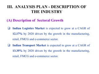III. ANALYSIS PLAN - DESCRIPTION OF
THE INDUSTRY
(A) Description of Sectoral Growth
 Indian Logistics Market is expected to grow at a CAGR of
12.17% by 2020 driven by the growth in the manufacturing,
retail, FMCG and e-commerce sector.
 Indian Transport Market is expected to grow at a CAGR of
13.35% by 2020 driven by the growth in the manufacturing,
retail, FMCG and e-commerce sector.
 