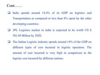 Cont……
 India spends around 14.4% of its GDP on logistics and
Transportation as compared to less than 8% spent by the other
developing countries.
 3PL Logistics market in india is expected to be worth US $
301.89 Billion by 2020.
 The Indian Logistic industry spends around 14% of the GDP on
different types of cost incurred in logistic operation. The
amount of cost incurred is very high in comparison to the
logistic cost incurred by different nations.
 