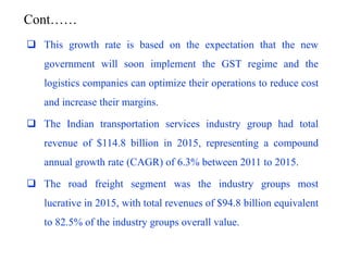 Cont……
 This growth rate is based on the expectation that the new
government will soon implement the GST regime and the
logistics companies can optimize their operations to reduce cost
and increase their margins.
 The Indian transportation services industry group had total
revenue of $114.8 billion in 2015, representing a compound
annual growth rate (CAGR) of 6.3% between 2011 to 2015.
 The road freight segment was the industry groups most
lucrative in 2015, with total revenues of $94.8 billion equivalent
to 82.5% of the industry groups overall value.
 