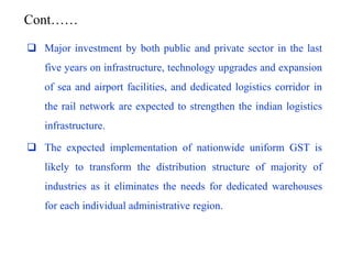  Major investment by both public and private sector in the last
five years on infrastructure, technology upgrades and expansion
of sea and airport facilities, and dedicated logistics corridor in
the rail network are expected to strengthen the indian logistics
infrastructure.
 The expected implementation of nationwide uniform GST is
likely to transform the distribution structure of majority of
industries as it eliminates the needs for dedicated warehouses
for each individual administrative region.
Cont……
 