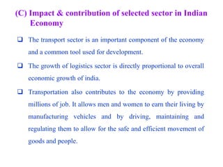 (C) Impact & contribution of selected sector in Indian
Economy
 The transport sector is an important component of the economy
and a common tool used for development.
 The growth of logistics sector is directly proportional to overall
economic growth of india.
 Transportation also contributes to the economy by providing
millions of job. It allows men and women to earn their living by
manufacturing vehicles and by driving, maintaining and
regulating them to allow for the safe and efficient movement of
goods and people.
 