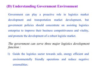 (D) Understanding Government Environment
Government can play a proactive role in logistics market
development and transportation market development, but
government policies should concentrate on assisting logistics
enterprise to improve their business competitiveness and vitality,
and promote the development of a robust logistic market.
The government can serve three major logistics development
function :
1) Guide the logistics sector towards safe, energy efficient and
environmentally friendly operations and reduce negative
externalities.
 
