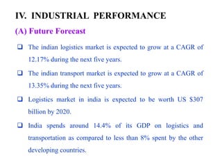IV. INDUSTRIAL PERFORMANCE
 The indian logistics market is expected to grow at a CAGR of
12.17% during the next five years.
 The indian transport market is expected to grow at a CAGR of
13.35% during the next five years.
 Logistics market in india is expected to be worth US $307
billion by 2020.
 India spends around 14.4% of its GDP on logistics and
transportation as compared to less than 8% spent by the other
developing countries.
(A) Future Forecast
 