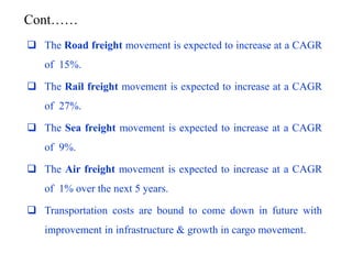  The Road freight movement is expected to increase at a CAGR
of 15%.
 The Rail freight movement is expected to increase at a CAGR
of 27%.
 The Sea freight movement is expected to increase at a CAGR
of 9%.
 The Air freight movement is expected to increase at a CAGR
of 1% over the next 5 years.
 Transportation costs are bound to come down in future with
improvement in infrastructure & growth in cargo movement.
Cont……
 