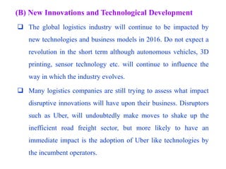 (B) New Innovations and Technological Development
 The global logistics industry will continue to be impacted by
new technologies and business models in 2016. Do not expect a
revolution in the short term although autonomous vehicles, 3D
printing, sensor technology etc. will continue to influence the
way in which the industry evolves.
 Many logistics companies are still trying to assess what impact
disruptive innovations will have upon their business. Disruptors
such as Uber, will undoubtedly make moves to shake up the
inefficient road freight sector, but more likely to have an
immediate impact is the adoption of Uber like technologies by
the incumbent operators.
 