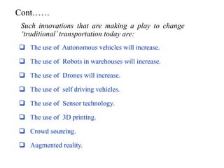  The use of Autonomous vehicles will increase.
 The use of Robots in warehouses will increase.
 The use of Drones will increase.
 The use of self driving vehicles.
 The use of Sensor technology.
 The use of 3D printing.
 Crowd sourcing.
 Augmented reality.
Such innovations that are making a play to change
‘traditional’transportation today are:
Cont……
 