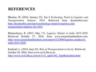 REFERENCES
Bhaskar, W. (2016, January 22). Top 6 Technology Trend in Logistics and
Transportation Industry 2016. Retrieved from dreamorbit.com:
http://dreamorbit.com/top-6-technology-trend-in-logistics-and-
transportation-industry-for-2016
Bhattacharya, R. (2015, May 17). Logistics Market in India 2015-2020.
Retrieved October 27, 2016, from www.researchandmarkets.com:
http://www.researchandmarkets.com/report/3232004/logistics-market-in-
india-2015-2020
Kadiyali, L. (2014, June 25). Role of Transportation in Socity. Retrieved
October 28, 2016, from www.civil.iitb.ac.in:
http://www.civil.iitb.ac.in/tvm/1111_nptel/102_TptnRole/plain.html
 