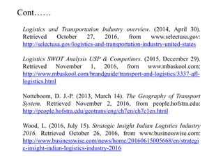 Logistics and Transportation Industry overview. (2014, April 30).
Retrieved October 27, 2016, from www.selectusa.gov:
http://selectusa.gov/logistics-and-transportation-industry-united-states
Logistics SWOT Analysis USP & Competitors. (2015, December 29).
Retrieved November 1, 2016, from www.mbaskool.com:
http://www.mbaskool.com/brandguide/transport-and-logistics/3337-afl-
logistics.html
Notteboom, D. J.-P. (2013, March 14). The Geography of Transport
System. Retrieved November 2, 2016, from people.hofstra.edu:
http://people.hofstra.edu/geotrans/eng/ch7en/ch7c1en.html
Wood, L. (2016, July 15). Strategic Insight Indian Logistics Industry
2016. Retrieved October 26, 2016, from www.businesswise.com:
http://www.businesswise.com/news/home/20160615005668/en/strategi
c-insight-indian-logistics-industry-2016
Cont……
 