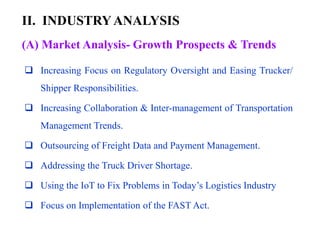 II. INDUSTRYANALYSIS
(A) Market Analysis- Growth Prospects & Trends
 Increasing Focus on Regulatory Oversight and Easing Trucker/
Shipper Responsibilities.
 Increasing Collaboration & Inter-management of Transportation
Management Trends.
 Outsourcing of Freight Data and Payment Management.
 Addressing the Truck Driver Shortage.
 Using the IoT to Fix Problems in Today’s Logistics Industry
 Focus on Implementation of the FAST Act.
 