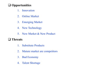  Opportunities
 Threats
1. Innovation
2. Online Market
3. Emerging Market
4. New Technology
5. New Market & New Product
1. Substitute Products
2. Mature market are competitors
3. Bad Economy
4. Talent Shortage
 